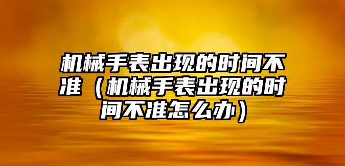 機械手表出現的時間不準（機械手表出現的時間不準怎么辦）