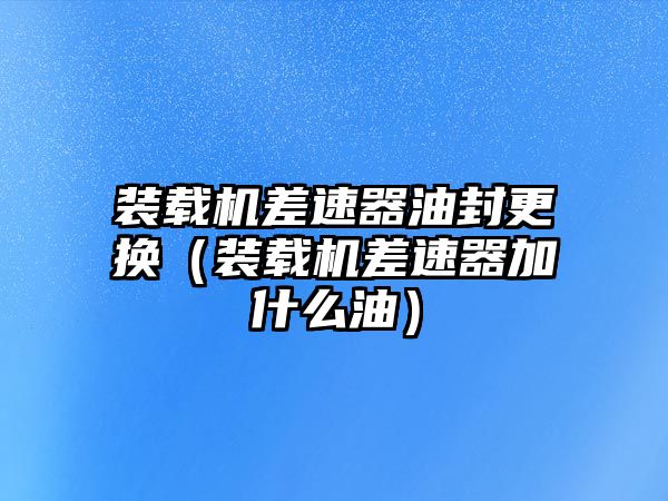 裝載機差速器油封更換（裝載機差速器加什么油）