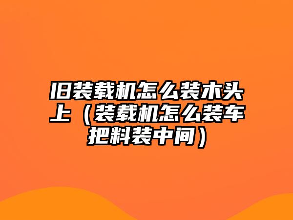 舊裝載機怎么裝木頭上（裝載機怎么裝車把料裝中間）