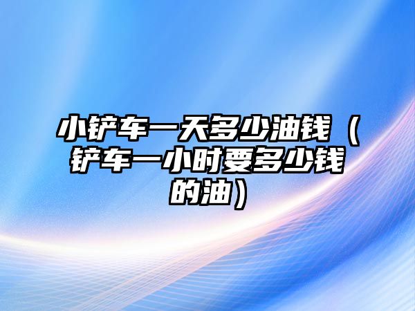 小鏟車一天多少油錢（鏟車一小時要多少錢的油）