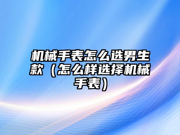 機械手表怎么選男生款（怎么樣選擇機械手表）