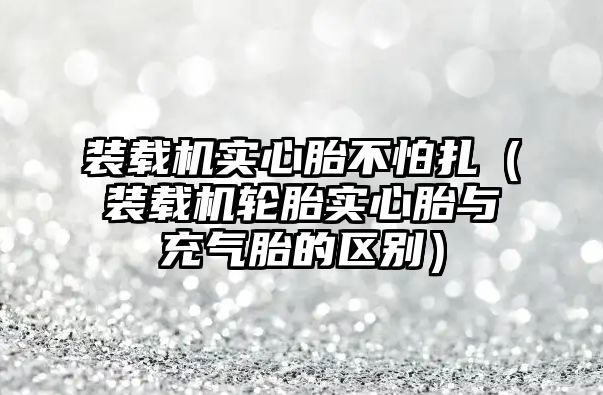 裝載機實心胎不怕扎（裝載機輪胎實心胎與充氣胎的區別）