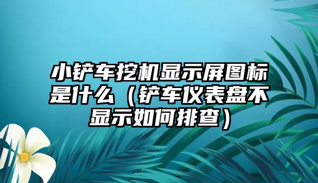 小鏟車挖機顯示屏圖標是什么（鏟車儀表盤不顯示如何排查）