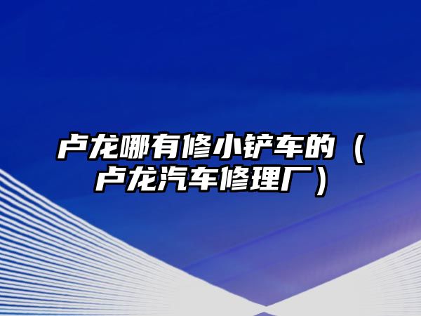 盧龍哪有修小鏟車的（盧龍汽車修理廠）