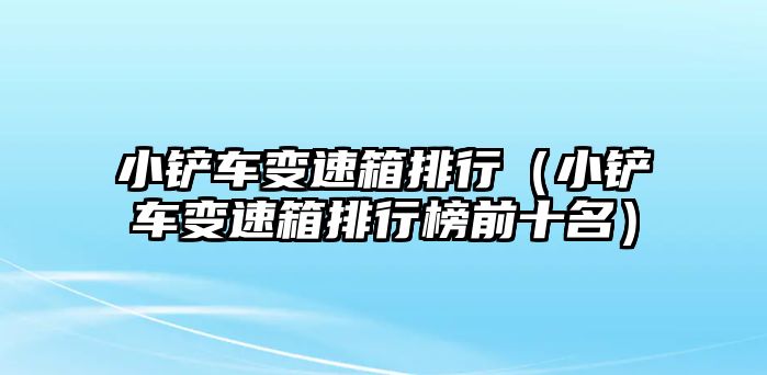 小鏟車變速箱排行（小鏟車變速箱排行榜前十名）