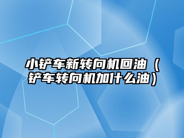 小鏟車新轉向機回油（鏟車轉向機加什么油）