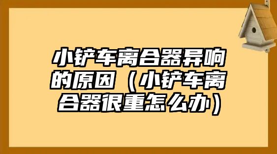 小鏟車離合器異響的原因（小鏟車離合器很重怎么辦）