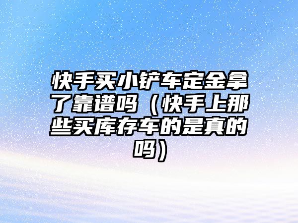 快手買小鏟車定金拿了靠譜嗎（快手上那些買庫存車的是真的嗎）