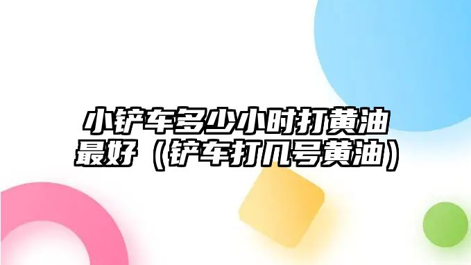 小鏟車多少小時打黃油最好（鏟車打幾號黃油）