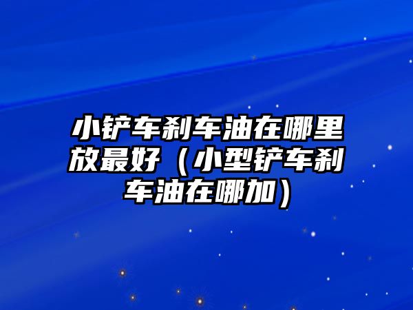 小鏟車剎車油在哪里放最好（小型鏟車剎車油在哪加）