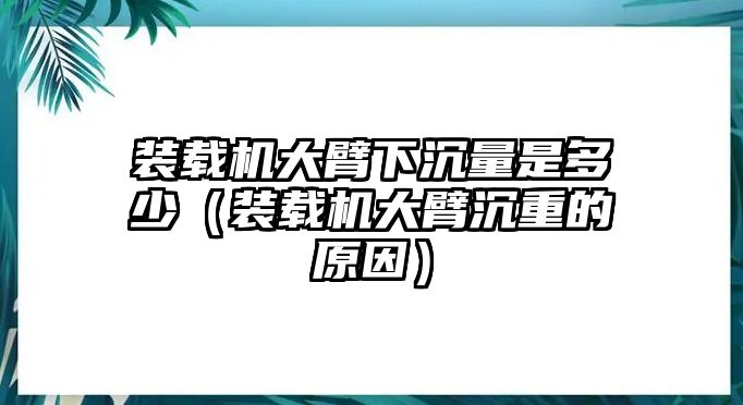 裝載機大臂下沉量是多少（裝載機大臂沉重的原因）