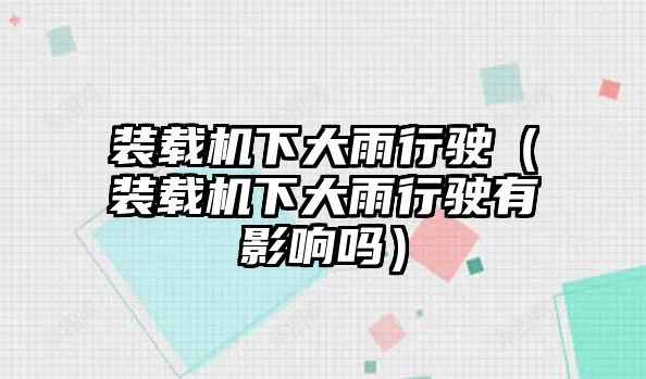 裝載機下大雨行駛（裝載機下大雨行駛有影響嗎）