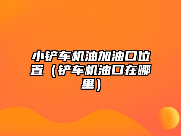 小鏟車機油加油口位置（鏟車機油口在哪里）