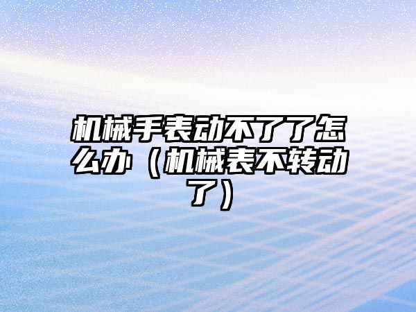 機械手表動不了了怎么辦（機械表不轉(zhuǎn)動了）