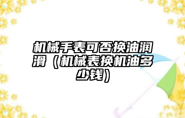 機械手表可否換油潤滑（機械表換機油多少錢）