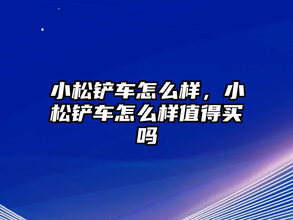 小松鏟車怎么樣，小松鏟車怎么樣值得買嗎