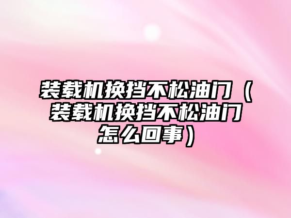 裝載機換擋不松油門（裝載機換擋不松油門怎么回事）