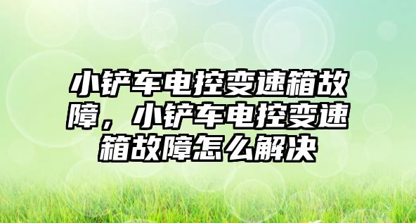 小鏟車電控變速箱故障，小鏟車電控變速箱故障怎么解決