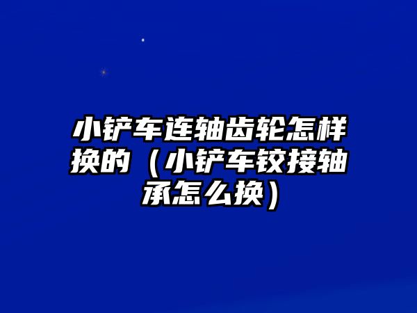 小鏟車連軸齒輪怎樣換的（小鏟車鉸接軸承怎么換）