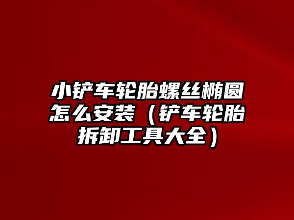 小鏟車輪胎螺絲橢圓怎么安裝（鏟車輪胎拆卸工具大全）