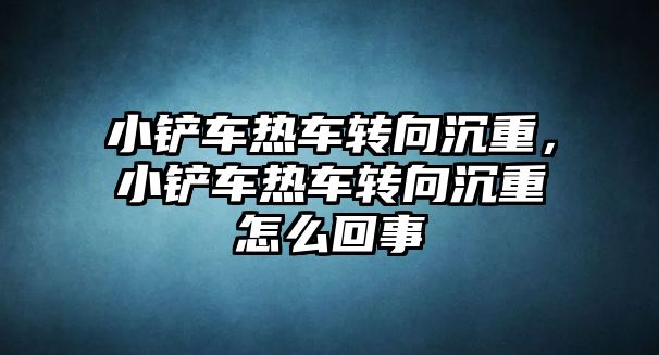 小鏟車熱車轉向沉重，小鏟車熱車轉向沉重怎么回事