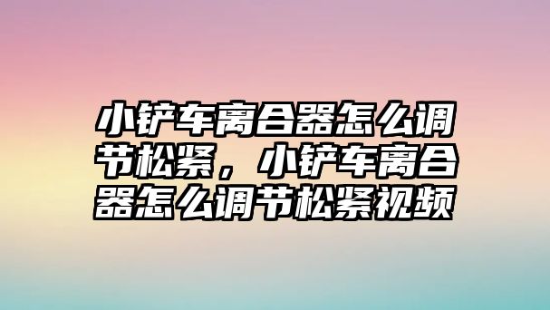 小鏟車離合器怎么調(diào)節(jié)松緊，小鏟車離合器怎么調(diào)節(jié)松緊視頻