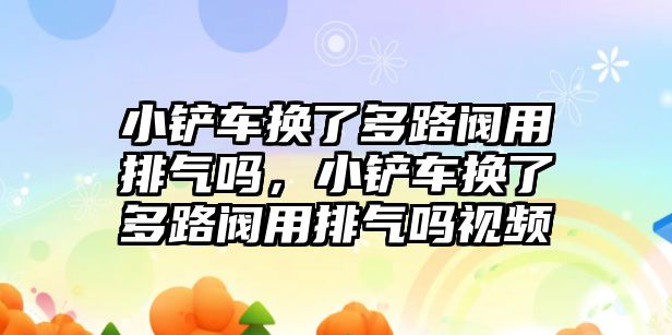 小鏟車換了多路閥用排氣嗎，小鏟車換了多路閥用排氣嗎視頻