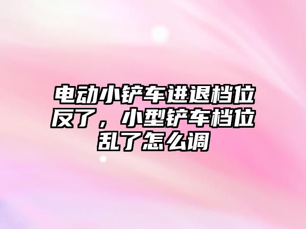 電動小鏟車進(jìn)退檔位反了，小型鏟車檔位亂了怎么調(diào)