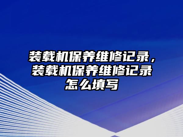 裝載機保養維修記錄，裝載機保養維修記錄怎么填寫