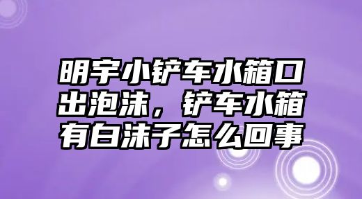 明宇小鏟車水箱口出泡沫，鏟車水箱有白沫子怎么回事