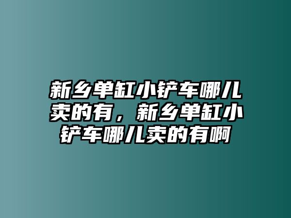 新鄉單缸小鏟車哪兒賣的有，新鄉單缸小鏟車哪兒賣的有啊