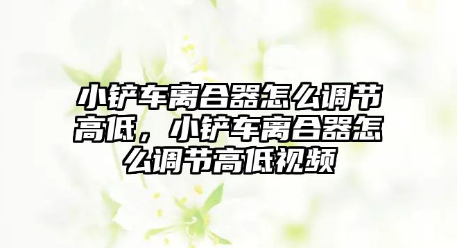 小鏟車離合器怎么調節高低，小鏟車離合器怎么調節高低視頻