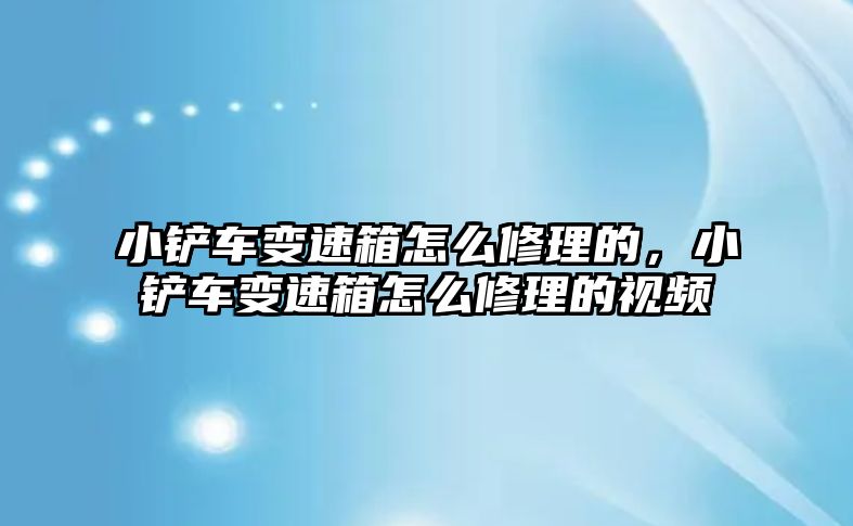 小鏟車變速箱怎么修理的，小鏟車變速箱怎么修理的視頻