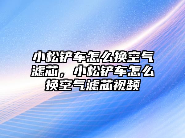 小松鏟車怎么換空氣濾芯，小松鏟車怎么換空氣濾芯視頻