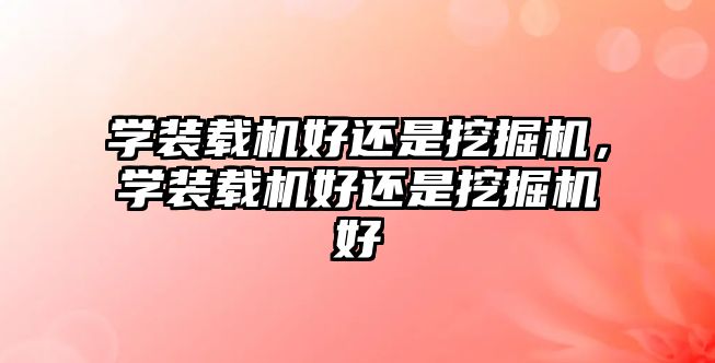 學裝載機好還是挖掘機，學裝載機好還是挖掘機好