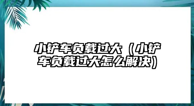 小鏟車負載過大（小鏟車負載過大怎么解決）