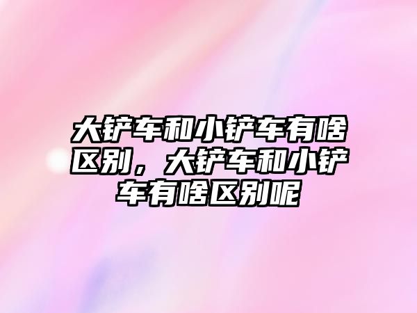 大鏟車和小鏟車有啥區(qū)別，大鏟車和小鏟車有啥區(qū)別呢