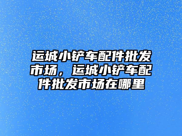 運城小鏟車配件批發(fā)市場，運城小鏟車配件批發(fā)市場在哪里