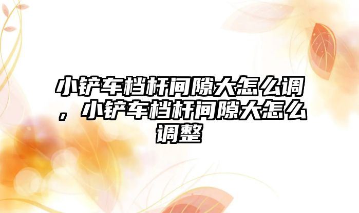 小鏟車檔桿間隙大怎么調，小鏟車檔桿間隙大怎么調整