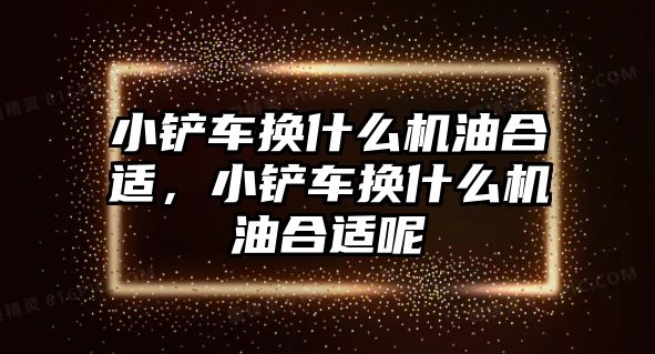 小鏟車換什么機油合適，小鏟車換什么機油合適呢