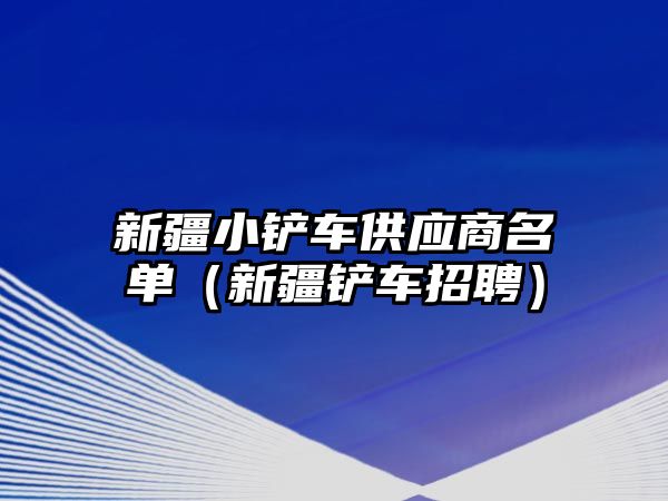 新疆小鏟車供應商名單（新疆鏟車招聘）