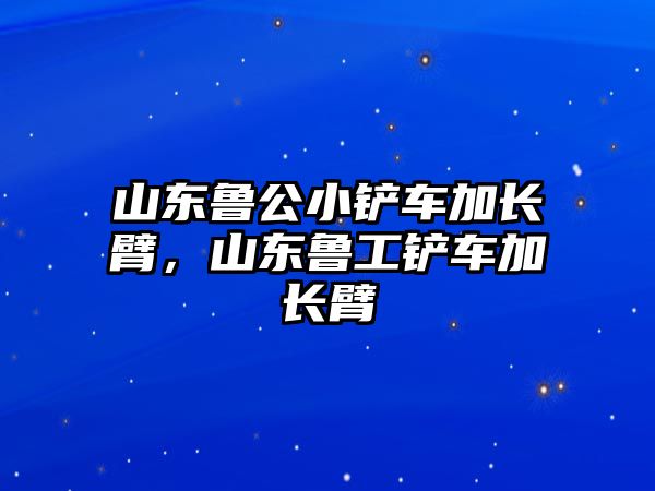 山東魯公小鏟車加長臂，山東魯工鏟車加長臂