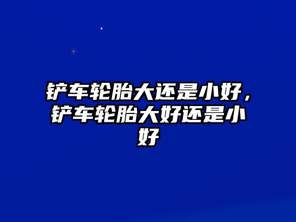 鏟車輪胎大還是小好，鏟車輪胎大好還是小好