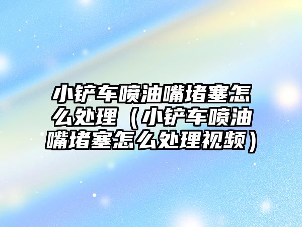 小鏟車噴油嘴堵塞怎么處理（小鏟車噴油嘴堵塞怎么處理視頻）