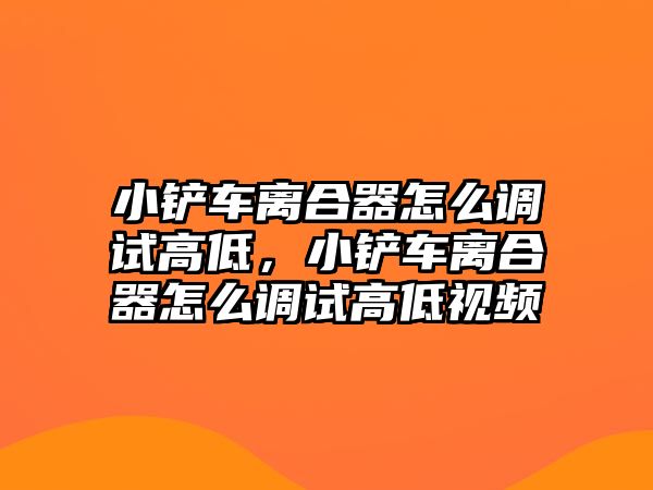 小鏟車離合器怎么調試高低，小鏟車離合器怎么調試高低視頻