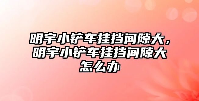 明宇小鏟車掛擋間隙大，明宇小鏟車掛擋間隙大怎么辦