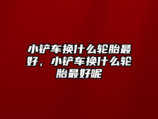 小鏟車換什么輪胎最好，小鏟車換什么輪胎最好呢