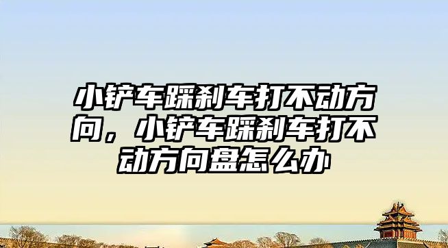 小鏟車踩剎車打不動方向，小鏟車踩剎車打不動方向盤怎么辦