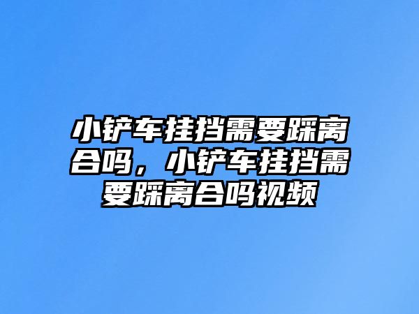 小鏟車掛擋需要踩離合嗎，小鏟車掛擋需要踩離合嗎視頻