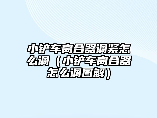 小鏟車離合器調緊怎么調（小鏟車離合器怎么調圖解）